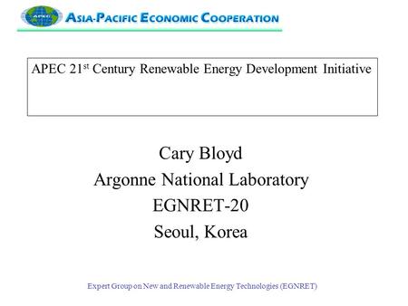 Expert Group on New and Renewable Energy Technologies (EGNRET) APEC 21 st Century Renewable Energy Development Initiative Cary Bloyd Argonne National Laboratory.