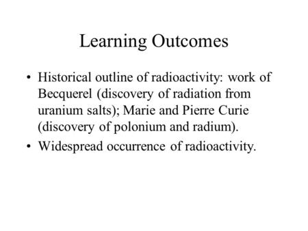 Learning Outcomes Historical outline of radioactivity: work of Becquerel (discovery of radiation from uranium salts); Marie and Pierre Curie (discovery.