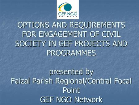 OPTIONS AND REQUIREMENTS FOR ENGAGEMENT OF CIVIL SOCIETY IN GEF PROJECTS AND PROGRAMMES presented by Faizal Parish Regional/Central Focal Point GEF NGO.