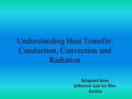 Understanding Heat Transfer: Conduction, Convection and Radiation Adapted from Jefferson Lab by Mrs. Andris.