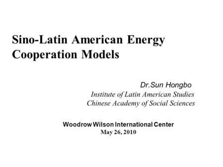 Sino-Latin American Energy Cooperation Models Dr.Sun Hongbo Institute of Latin American Studies Chinese Academy of Social Sciences Woodrow Wilson International.