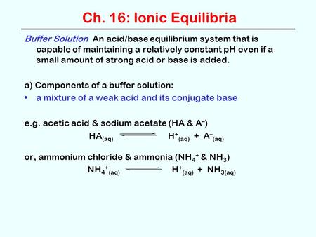 Ch. 16: Ionic Equilibria Buffer Solution An acid/base equilibrium system that is capable of maintaining a relatively constant pH even if a small amount.