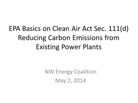 EPA Basics on Clean Air Act Sec. 111(d) Reducing Carbon Emissions from Existing Power Plants NW Energy Coalition May 2, 2014.