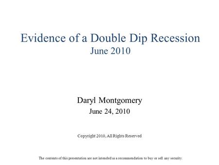 Evidence of a Double Dip Recession June 2010 Daryl Montgomery June 24, 2010 Copyright 2010, All Rights Reserved The contents of this presentation are not.