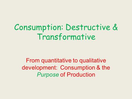 Consumption: Destructive & Transformative From quantitative to qualitative development: Consumption & the Purpose of Production.