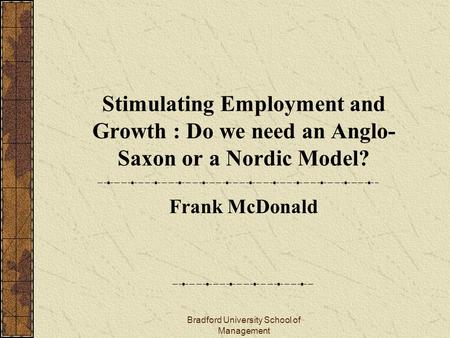 Bradford University School of Management Stimulating Employment and Growth : Do we need an Anglo- Saxon or a Nordic Model? Frank McDonald.