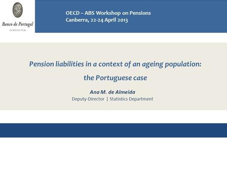 Pension liabilities in a context of an ageing population: the Portuguese case Workshop on Pensions OECD - ABS, Canberra 22-24 April 2013 Ana M. de Almeida.