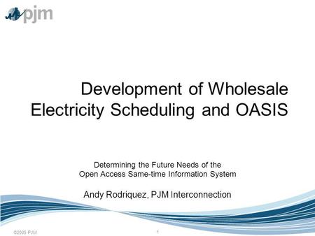 ©2005 PJM 1 Development of Wholesale Electricity Scheduling and OASIS Determining the Future Needs of the Open Access Same-time Information System Andy.