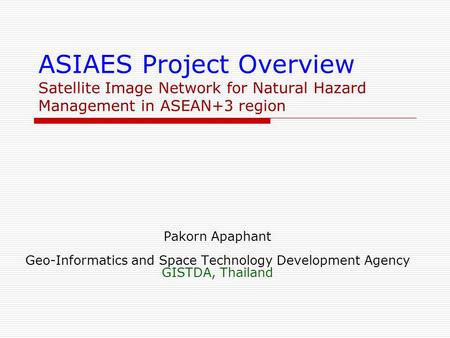 ASIAES Project Overview Satellite Image Network for Natural Hazard Management in ASEAN+3 region Pakorn Apaphant Geo-Informatics and Space Technology Development.