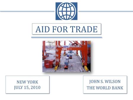 AID FOR TRADE JOHN S. WILSON THE WORLD BANK JOHN S. WILSON THE WORLD BANK NEW YORK JULY 15, 2010 NEW YORK JULY 15, 2010.