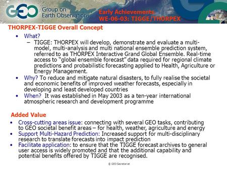 © GEO Secretariat THORPEX-TIGGE Overall Concept What? –TIGGE: THORPEX will develop, demonstrate and evaluate a multi- model, multi-analysis and multi national.