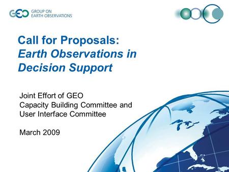 Call for Proposals: Earth Observations in Decision Support Joint Effort of GEO Capacity Building Committee and User Interface Committee March 2009.