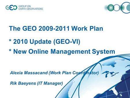 The GEO 2009-2011 Work Plan * 2010 Update (GEO-VI) * New Online Management System Alexia Massacand (Work Plan Coordinator) Rik Baeyens (IT Manager)