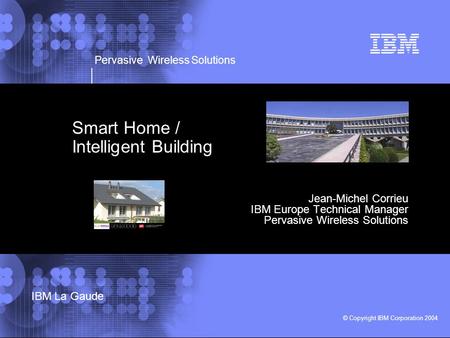 Pervasive Wireless Solutions © Copyright IBM Corporation 2004 IBM La Gaude Smart Home / Intelligent Building Jean-Michel Corrieu IBM Europe Technical Manager.