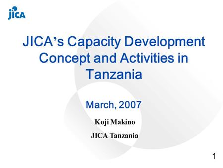 1 JICA s Capacity Development Concept and Activities in Tanzania March, 2007 Koji Makino JICA Tanzania.