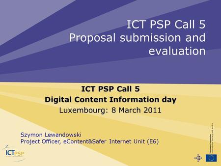 ICT PSP Call 5 Proposal submission and evaluation ICT PSP Call 5 Digital Content Information day Luxembourg: 8 March 2011 Szymon Lewandowski Project Officer,