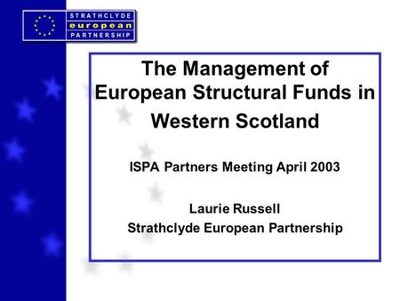 The Management of European Structural Funds in Western Scotland ISPA Partners Meeting April 2003 Laurie Russell Strathclyde European Partnership.