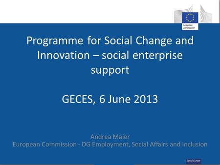 Programme for Social Change and Innovation – social enterprise support GECES, 6 June 2013 Andrea Maier European Commission - DG Employment, Social Affairs.