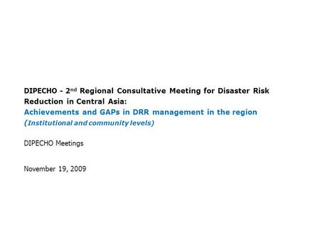 DIPECHO Meetings November 19, 2009 DIPECHO - 2 nd Regional Consultative Meeting for Disaster Risk Reduction in Central Asia : Achievements and GAPs in.