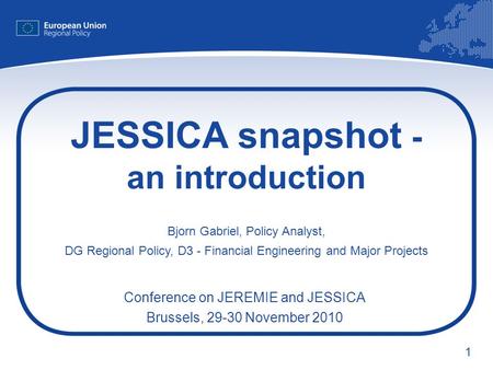 1 JESSICA snapshot - an introduction Bjorn Gabriel, Policy Analyst, DG Regional Policy, D3 - Financial Engineering and Major Projects Conference on JEREMIE.