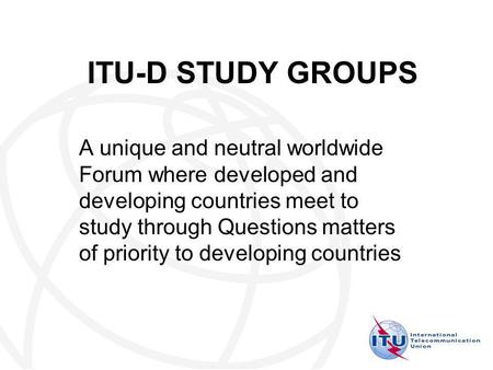 ITU-D STUDY GROUPS A unique and neutral worldwide Forum where developed and developing countries meet to study through Questions matters of priority to.