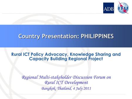 Country Presentation: PHILIPPINES Regional Multi-stakeholder Discussion Forum on Rural ICT Development Bangkok, Thailand, 4 July 2011 Rural ICT Policy.