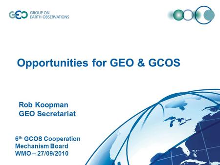 © GEO Secretariat Opportunities for GEO & GCOS Rob Koopman GEO Secretariat 6 th GCOS Cooperation Mechanism Board WMO – 27/09/2010.