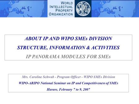 ABOUT IP AND WIPO SMEs DIVISION STRUCTURE, INFORMATION & ACTIVITIES IP PANORAMA MODULES FOR SMEs Mrs. Caroline Schwab - Program Officer - WIPO SMEs Division.