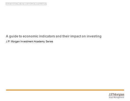 FOR INSTITUTIONAL USE ONLY NOT FOR PUBLIC DISTRIBUTION A guide to economic indicators and their impact on investing J.P. Morgan Investment Academy Series.