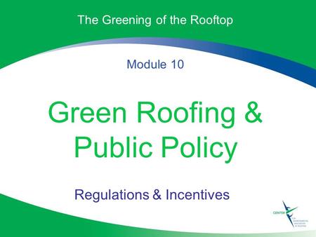 The Greening of the Rooftop Module 10 Green Roofing & Public Policy Regulations & Incentives.