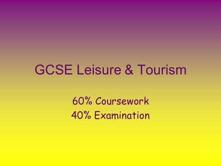 GCSE Leisure & Tourism 60% Coursework 40% Examination.