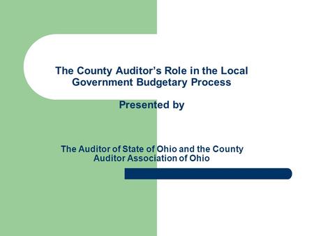 The County Auditor’s Role in the Local Government Budgetary Process Presented by The Auditor of State of Ohio and the County Auditor Association of Ohio.