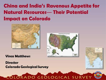 China and India’s Ravenous Appetite for Natural Resources ― Their Potential Impact on Colorado Vince Matthews Director Colorado Geological Survey.