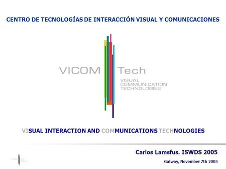 Carlos Lamsfus. ISWDS 2005 Galway, November 7th 2005 CENTRO DE TECNOLOGÍAS DE INTERACCIÓN VISUAL Y COMUNICACIONES VISUAL INTERACTION AND COMMUNICATIONS.