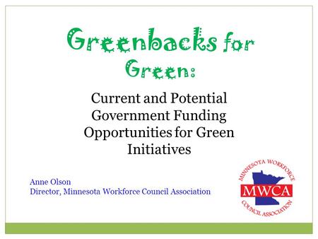 Greenbacks for Green: Current and Potential Government Funding Opportunities for Green Initiatives Anne Olson Director, Minnesota Workforce Council Association.