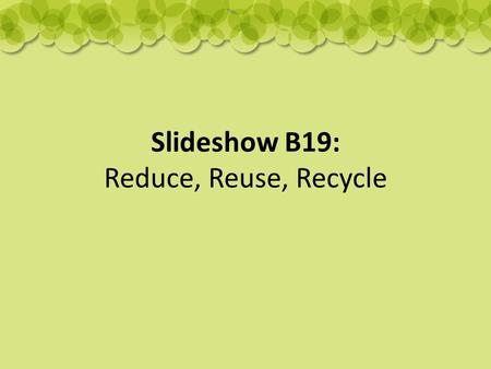 Slideshow B19: Reduce, Reuse, Recycle. What can we do to help?