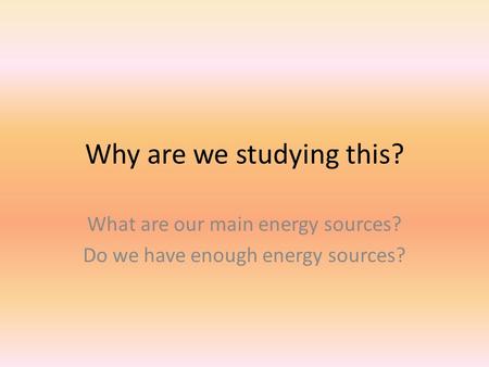 Why are we studying this? What are our main energy sources? Do we have enough energy sources?