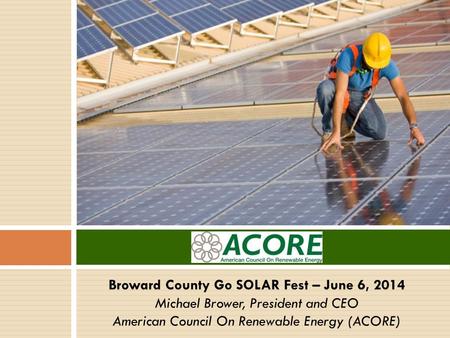 Broward County Go SOLAR Fest – June 6, 2014 Michael Brower, President and CEO American Council On Renewable Energy (ACORE)