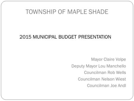 TOWNSHIP OF MAPLE SHADE 2015 MUNICIPAL BUDGET PRESENTATION Mayor Claire Volpe Deputy Mayor Lou Manchello Councilman Rob Wells Councilman Nelson Wiest Councilman.