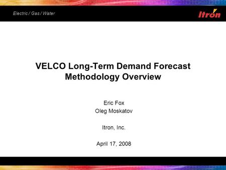 Electric / Gas / Water Eric Fox Oleg Moskatov Itron, Inc. April 17, 2008 VELCO Long-Term Demand Forecast Methodology Overview.