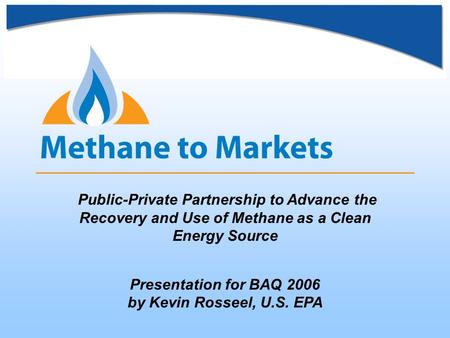 Public-Private Partnership to Advance the Recovery and Use of Methane as a Clean Energy Source Presentation for BAQ 2006 by Kevin Rosseel, U.S. EPA.