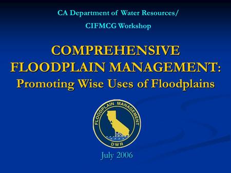 COMPREHENSIVE FLOODPLAIN MANAGEMENT : Promoting Wise Uses of Floodplains CA Department of Water Resources/ CIFMCG Workshop July 2006.