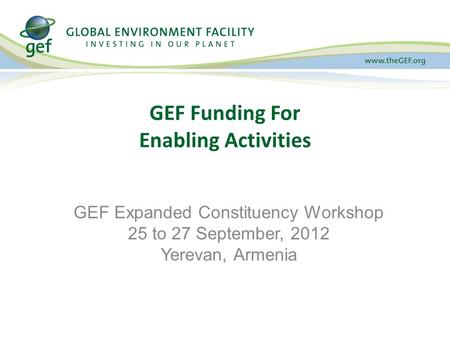 GEF Funding For Enabling Activities GEF Expanded Constituency Workshop 25 to 27 September, 2012 Yerevan, Armenia.