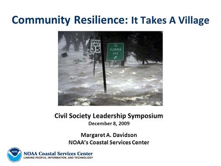 Community Resilience: It Takes A Village Civil Society Leadership Symposium December 8, 2009 Margaret A. Davidson NOAA’s Coastal Services Center.