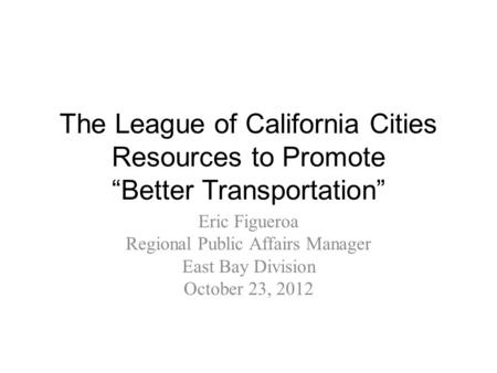 The League of California Cities Resources to Promote “Better Transportation” Eric Figueroa Regional Public Affairs Manager East Bay Division October 23,