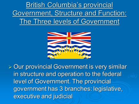 British Columbia’s provincial Government, Structure and Function: The Three levels of Government  Our provincial Government is very similar in structure.