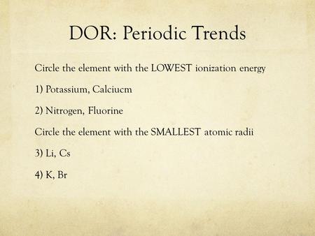 DOR: Periodic Trends Circle the element with the LOWEST ionization energy 1) Potassium, Calciucm 2) Nitrogen, Fluorine Circle the element with the SMALLEST.