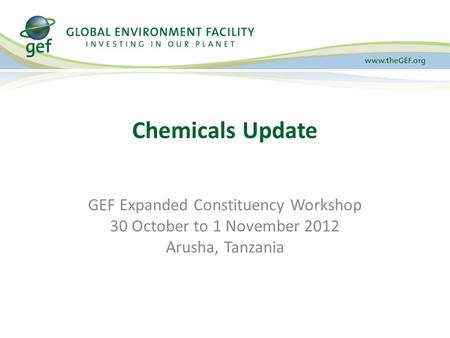 Chemicals Update GEF Expanded Constituency Workshop 30 October to 1 November 2012 Arusha, Tanzania.