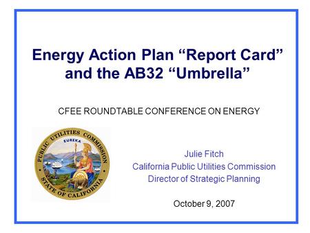 Energy Action Plan “Report Card” and the AB32 “Umbrella” CFEE ROUNDTABLE CONFERENCE ON ENERGY Julie Fitch California Public Utilities Commission Director.