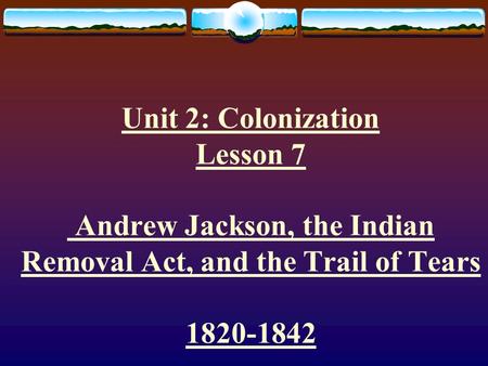 Unit 2: Colonization Lesson 7 Andrew Jackson, the Indian Removal Act, and the Trail of Tears 1820-1842.